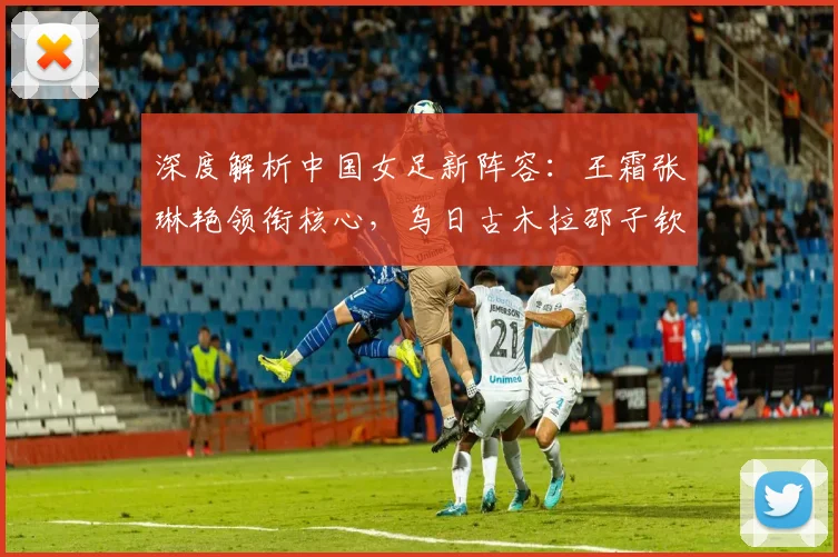 深度解析中国女足新阵容：王霜张琳艳领衔核心，乌日古木拉邵子钦角色定位与技术特点分析
