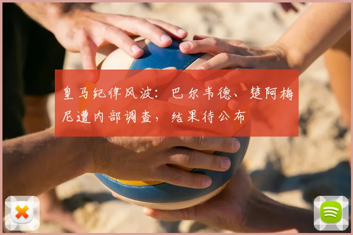 皇马纪律风波：巴尔韦德、楚阿梅尼遭内部调查，结果待公布