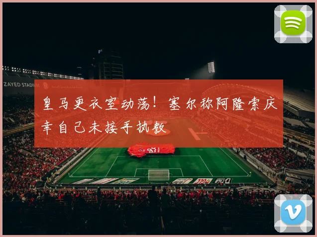 皇马更衣室动荡！塞尔称阿隆索庆幸自己未接手执教