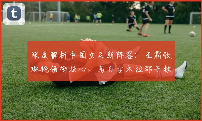 深度解析中国女足新阵容：王霜张琳艳领衔核心，乌日古木拉邵子钦角色定位与技术特点分析