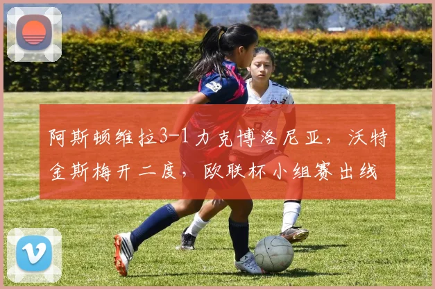 阿斯顿维拉3-1力克博洛尼亚,沃特金斯梅开二度,欧联杯小组赛出线形势分析