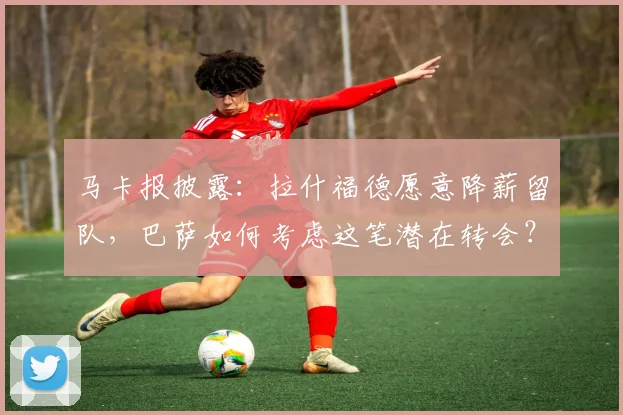 马卡报披露:拉什福德愿意降薪留队,巴萨如何考虑这笔潜在转会?