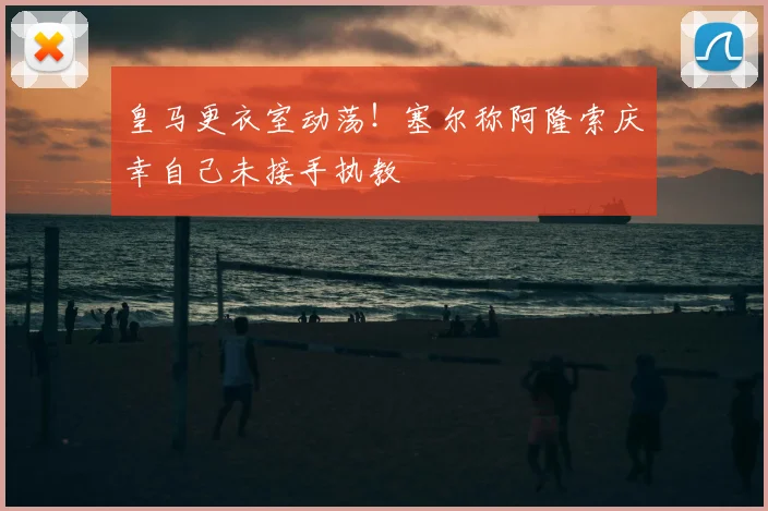 皇马更衣室动荡！塞尔称阿隆索庆幸自己未接手执教