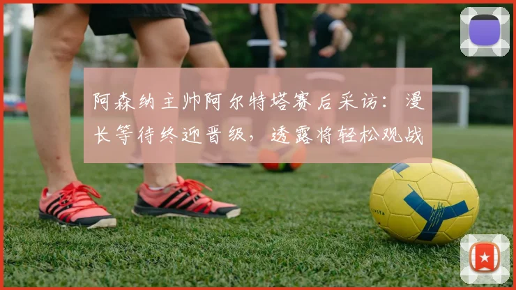 阿森纳主帅阿尔特塔赛后采访：漫长等待终迎晋级，透露将轻松观战半决赛对手较量
