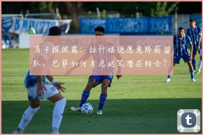 马卡报披露：拉什福德愿意降薪留队，巴萨如何考虑这笔潜在转会？